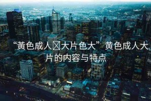 “黃色成人?大片色大”黃色成人大片的內(nèi)容與特點