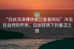 “白絲洗澡裸體被?羞羞網(wǎng)站”沐浴在自然的懷抱，白絲輕揚(yáng)下的羞澀之旅