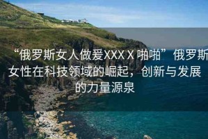 “俄羅斯女人做爰XXXⅩ啪啪”俄羅斯女性在科技領域的崛起，創(chuàng)新與發(fā)展的力量源泉