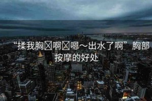 “揉我胸?啊?嗯～出水了啊”胸部按摩的好處