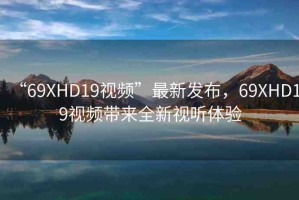 “69ΧHD19視頻”最新發(fā)布，69ΧHD19視頻帶來全新視聽體驗(yàn)