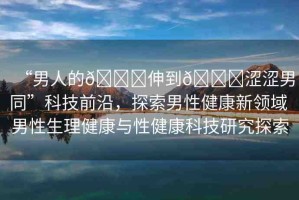 “男人的??伸到??澀澀男同”科技前沿，探索男性健康新領(lǐng)域 男性生理健康與性健康科技研究探索
