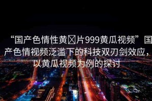 “國產(chǎn)色情性黃?片999黃瓜視頻”國產(chǎn)色情視頻泛濫下的科技雙刃劍效應(yīng)，以黃瓜視頻為例的探討