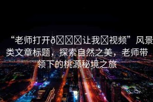 “老師打開(kāi)??讓我?視頻”風(fēng)景類(lèi)文章標(biāo)題，探索自然之美，老師帶領(lǐng)下的桃源秘境之旅