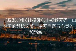 “脫??讓摸??視頻無碼”山林間的靜謐之美，探索自然與心靈的和諧統(tǒng)一