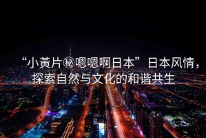 “小黃片秘嗯嗯啊日本”日本風(fēng)情，探索自然與文化的和諧共生