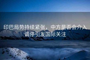 印巴局勢(shì)持續(xù)緊張，中方是否會(huì)介入調(diào)停引發(fā)國際關(guān)注