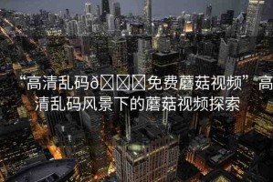 “高清亂碼??免費蘑菇視頻”高清亂碼風景下的蘑菇視頻探索