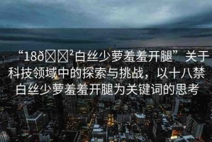 “18??白絲少蘿羞羞開(kāi)腿”關(guān)于科技領(lǐng)域中的探索與挑戰(zhàn)，以十八禁白絲少蘿羞羞開(kāi)腿為關(guān)鍵詞的思考