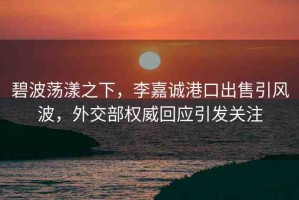 碧波蕩漾之下，李嘉誠港口出售引風(fēng)波，外交部權(quán)威回應(yīng)引發(fā)關(guān)注