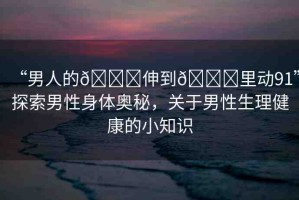 “男人的??伸到??里動(dòng)91”探索男性身體奧秘，關(guān)于男性生理健康的小知識(shí)