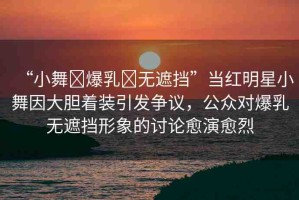 “小舞?爆乳?無遮擋”當(dāng)紅明星小舞因大膽著裝引發(fā)爭議，公眾對爆乳無遮擋形象的討論愈演愈烈