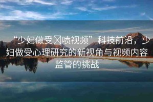 “少婦做受?噴視頻”科技前沿，少婦做受心理研究的新視角與視頻內(nèi)容監(jiān)管的挑戰(zhàn)