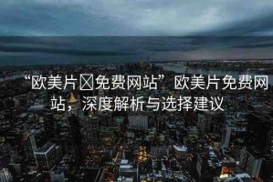 “歐美片?免費網(wǎng)站”歐美片免費網(wǎng)站，深度解析與選擇建議