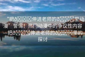 “把??伸進(jìn)老師的??里動(dòng)漫”警惕！熱門(mén)動(dòng)漫中的爭(zhēng)議性?xún)?nèi)容—把??伸進(jìn)老師的??里的探討