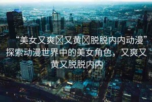 “美女又爽?又黃?脫脫內(nèi)內(nèi)動漫”探索動漫世界中的美女角色，又爽又黃又脫脫內(nèi)內(nèi)