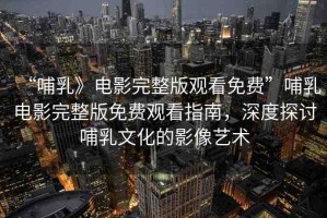 “哺乳》電影完整版觀看免費(fèi)”哺乳電影完整版免費(fèi)觀看指南，深度探討哺乳文化的影像藝術(shù)