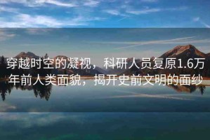 穿越時(shí)空的凝視，科研人員復(fù)原1.6萬年前人類面貌，揭開史前文明的面紗