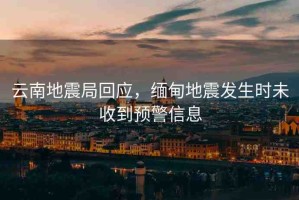 云南地震局回應(yīng)，緬甸地震發(fā)生時未收到預(yù)警信息