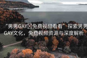 “男男GAY?免費視頻看看”探索男男GAY文化，免費視頻資源與深度解析
