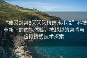 “被?到爽??擠奶水小說(shuō)”科技革新下的虛擬體驗(yàn)，被超越的爽感與虛擬擠奶技術(shù)探索