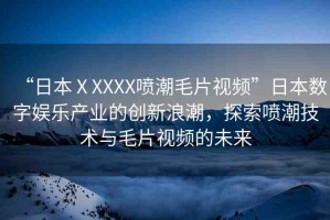 “日本ⅩXXXX噴潮毛片視頻”日本數(shù)字娛樂產(chǎn)業(yè)的創(chuàng)新浪潮，探索噴潮技術(shù)與毛片視頻的未來
