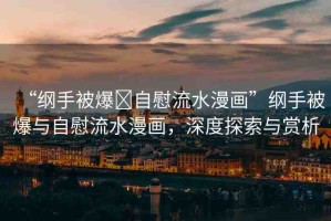 “綱手被爆?自慰流水漫畫”綱手被爆與自慰流水漫畫，深度探索與賞析