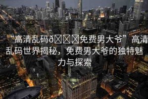 “高清亂碼??免費男大爺”高清亂碼世界揭秘，免費男大爺?shù)莫毺伧攘εc探索