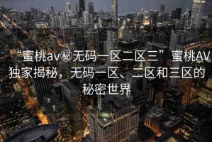 “蜜桃av秘?zé)o碼一區(qū)二區(qū)三”蜜桃AV獨(dú)家揭秘，無(wú)碼一區(qū)、二區(qū)和三區(qū)的秘密世界