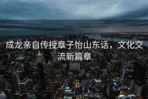 成龍親自傳授章子怡山東話(huà)，文化交流新篇章