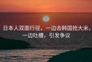 日本人雙面行徑，一邊去韓國搶大米，一邊吐槽，引發(fā)爭議