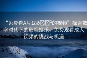 “免費看A片18??的視頻”探索數(shù)字時代下的影視娛樂，免費觀看成人視頻的挑戰(zhàn)與機遇