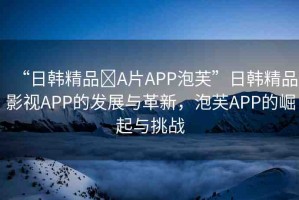 “日韓精品?A片APP泡芙”日韓精品影視APP的發(fā)展與革新，泡芙APP的崛起與挑戰(zhàn)