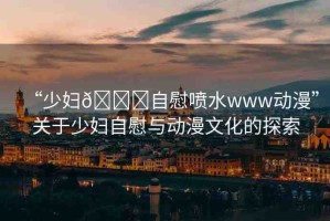 “少婦??自慰噴水www動(dòng)漫”關(guān)于少婦自慰與動(dòng)漫文化的探索