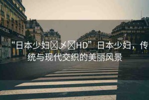 “日本少婦?乄?HD”日本少婦，傳統(tǒng)與現(xiàn)代交織的美麗風(fēng)景