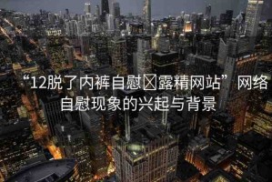 “12脫了內(nèi)褲自慰?露精網(wǎng)站”網(wǎng)絡(luò)自慰現(xiàn)象的興起與背景