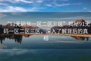 “91無碼秘一區(qū)二區(qū)三區(qū)”揭秘91無碼一區(qū)二區(qū)三區(qū)，深入了解背后的真相