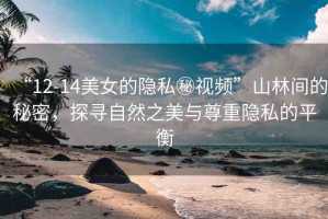 “12-14美女的隱私秘視頻”山林間的秘密，探尋自然之美與尊重隱私的平衡