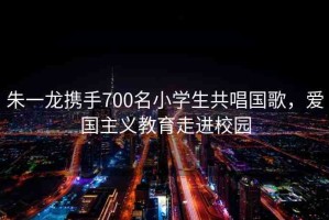 朱一龍攜手700名小學(xué)生共唱國(guó)歌，愛國(guó)主義教育走進(jìn)校園
