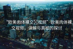 “歐美肉體裸交?視頻”歐美肉體裸交視頻，誤解與真相的探討