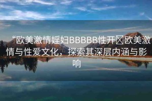 “歐美激情婬婦BBBBB性開(kāi)?歐美激情與性愛(ài)文化，探索其深層內(nèi)涵與影響