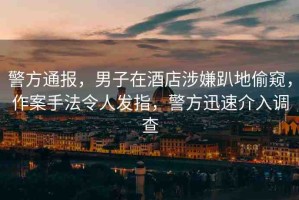 警方通報，男子在酒店涉嫌趴地偷窺，作案手法令人發(fā)指，警方迅速介入調查