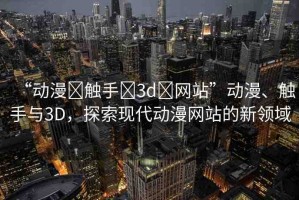 “動(dòng)漫?觸手?3d?網(wǎng)站”動(dòng)漫、觸手與3D，探索現(xiàn)代動(dòng)漫網(wǎng)站的新領(lǐng)域