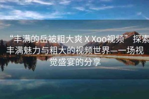 “豐滿(mǎn)的岳被粗大爽ⅩXoo視頻”探索豐滿(mǎn)魅力與粗大的視頻世界—一場(chǎng)視覺(jué)盛宴的分享