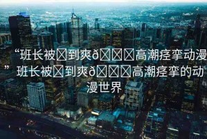 “班長(zhǎng)被?到爽??高潮痙攣動(dòng)漫”班長(zhǎng)被?到爽??高潮痙攣的動(dòng)漫世界