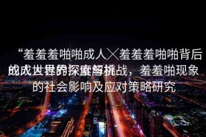 “羞羞羞啪啪成人╳羞羞羞啪啪背后的成人世界深度解析
成人世界的探索與挑戰(zhàn)，羞羞啪現(xiàn)象的社會影響及應(yīng)對策略研究