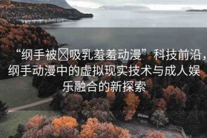 “綱手被?吸乳羞羞動漫”科技前沿，綱手動漫中的虛擬現(xiàn)實技術(shù)與成人娛樂融合的新探索