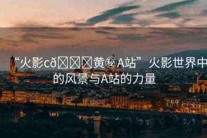 “火影c??黃秘A站”火影世界中的風景與A站的力量