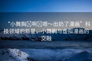 “小舞胸?啊?嗯～出奶了漫畫”科技領(lǐng)域的新星，小舞胸與虛擬漫畫的交融