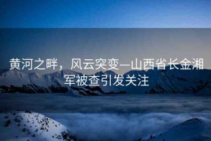 黃河之畔，風(fēng)云突變—山西省長金湘軍被查引發(fā)關(guān)注
